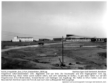 Fliegerhorst Erfurt-Bindersleben 1935. Abgebildet sind von links: Die Feuerwache und drei Flugzeughallen vom sog. Stahllamellen-Typ. Diese Hallen waren äußerst selten, weil sehr aufwändig im Aufbau. Es gab diese Hallen nur auf den Fliegerhorsten Erfurt-Bindersleben, Stendal-Borstel und Gablingen (bei Augsburg). Die Hallen in Erfurt hatten noch eine Besonderheit: Bei ihnen waren die Tore als zwei nach oben aufklappende Teile ausgelegt. NLESB_Kriegsbilder_lose_Erfurt_Bindersleben_0008 Fliegerhorst Erfurt-Bindersleben 1935. Abgebildet sind von links: Die Feuerwache und drei Flugzeughallen vom sog. Stahllamellen-Typ. Diese Hallen waren äußerst selten, weil sehr aufwändig im Aufbau. Es gab diese Hallen nur auf den Fliegerhorsten Erfurt-Bindersleben, Stendal-Borstel und Gablingen (bei Augsburg). Die Hallen in Erfurt hatten noch eine Besonderheit: Bei ihnen waren die Tore als zwei nach oben aufklappende Teile ausgelegt. NLESB_Kriegsbilder_lose_Erfurt_Bindersleben_0008